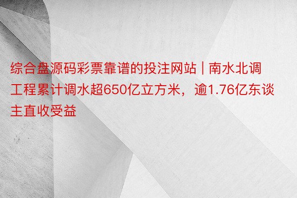 综合盘源码彩票靠谱的投注网站 | 南水北调工程累计调水超650亿立方米，逾1.76亿东谈主直收受益