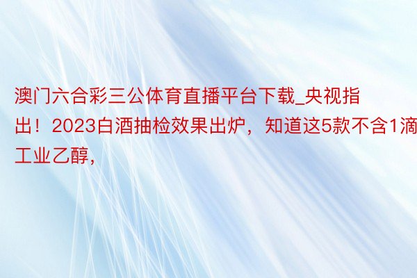 澳门六合彩三公体育直播平台下载_央视指出！2023白酒抽检效果出炉，知道这5款不含1滴工业乙醇，