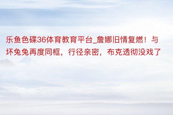 乐鱼色碟36体育教育平台_詹娜旧情复燃！与坏兔兔再度同框，行径亲密，布克透彻没戏了