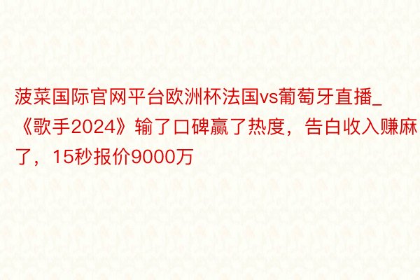 菠菜国际官网平台欧洲杯法国vs葡萄牙直播_《歌手2024》输了口碑赢了热度，告白收入赚麻了，15秒报价9000万