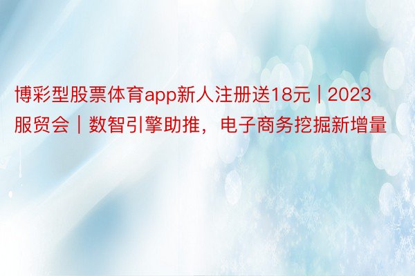 博彩型股票体育app新人注册送18元 | 2023服贸会｜数智引擎助推，电子商务挖掘新增量