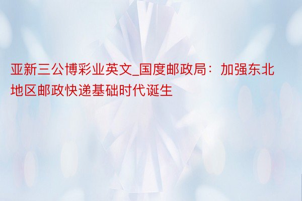 亚新三公博彩业英文_国度邮政局：加强东北地区邮政快递基础时代诞生