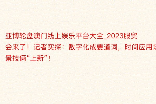 亚博轮盘澳门线上娱乐平台大全_2023服贸会来了！记者实探：数字化成要道词，时间应用场景技俩“上新”！