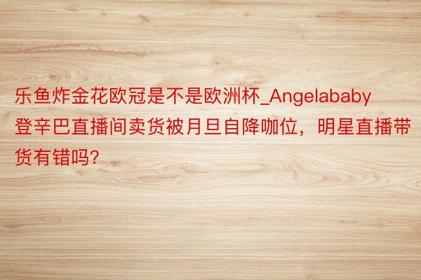 乐鱼炸金花欧冠是不是欧洲杯_Angelababy登辛巴直播间卖货被月旦自降咖位，明星直播带货有错吗？