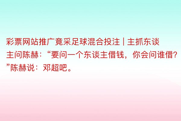 彩票网站推广竟采足球混合投注 | 主抓东谈主问陈赫：“要问一个东谈主借钱，你会问谁借？”陈赫说：邓超吧。