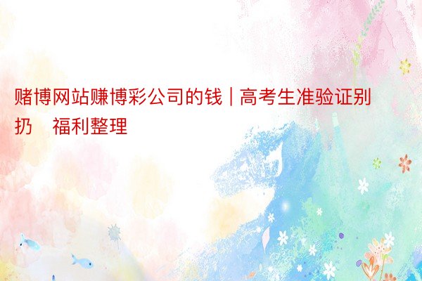 赌博网站赚博彩公司的钱 | 高考生准验证别扔✅福利整理