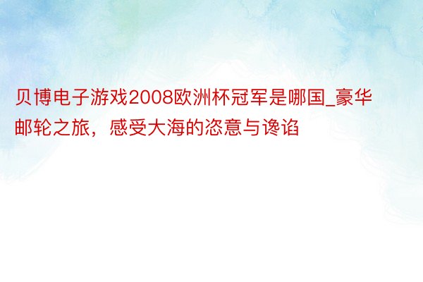 贝博电子游戏2008欧洲杯冠军是哪国_豪华邮轮之旅，感受大海的恣意与谗谄