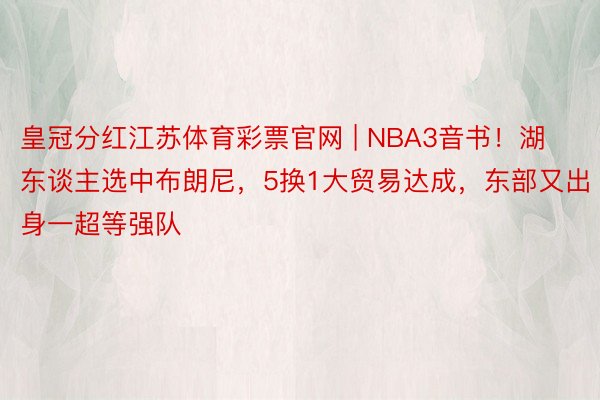 皇冠分红江苏体育彩票官网 | NBA3音书！湖东谈主选中布朗尼，5换1大贸易达成，东部又出身一超等强队