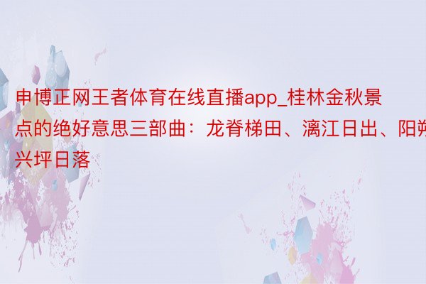 申博正网王者体育在线直播app_桂林金秋景点的绝好意思三部曲：龙脊梯田、漓江日出、阳朔兴坪日落