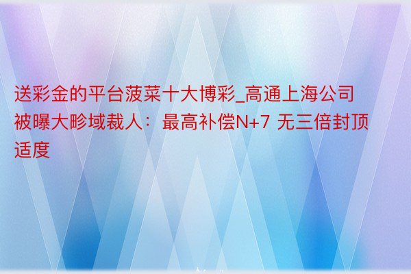 送彩金的平台菠菜十大博彩_高通上海公司被曝大畛域裁人：最高补偿N+7 无三倍封顶适度