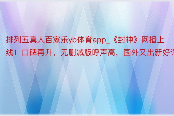 排列五真人百家乐yb体育app_《封神》网播上线！口碑再升，无删减版呼声高，国外又出新好评