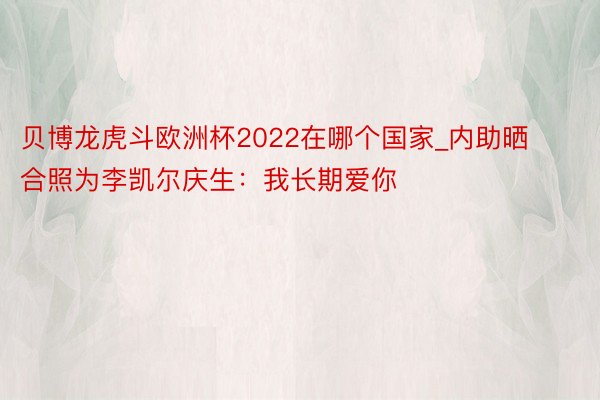 贝博龙虎斗欧洲杯2022在哪个国家_内助晒合照为李凯尔庆生：我长期爱你❤️‍♍️