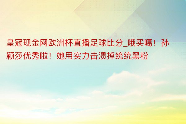 皇冠现金网欧洲杯直播足球比分_哦买噶！孙颖莎优秀啦！她用实力击溃掉统统黑粉