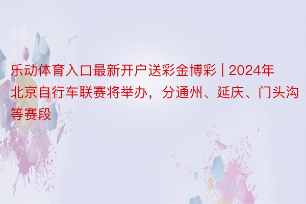 乐动体育入口最新开户送彩金博彩 | 2024年北京自行车联赛将举办，分通州、延庆、门头沟等赛段