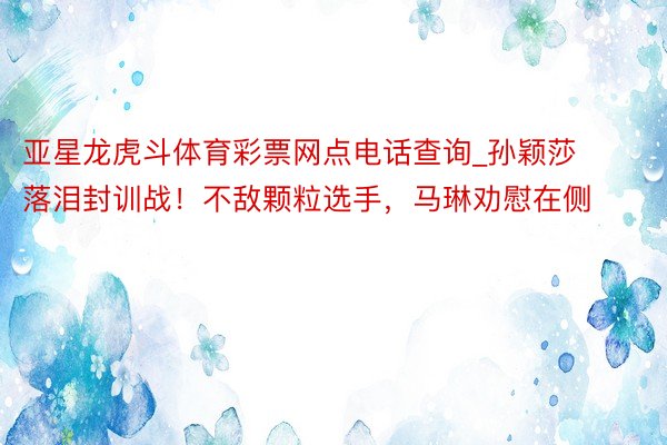 亚星龙虎斗体育彩票网点电话查询_孙颖莎落泪封训战！不敌颗粒选手，马琳劝慰在侧