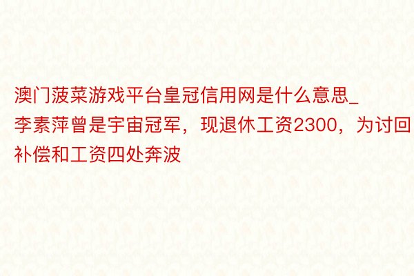 澳门菠菜游戏平台皇冠信用网是什么意思_李素萍曾是宇宙冠军，现退休工资2300，为讨回补偿和工资四处奔波