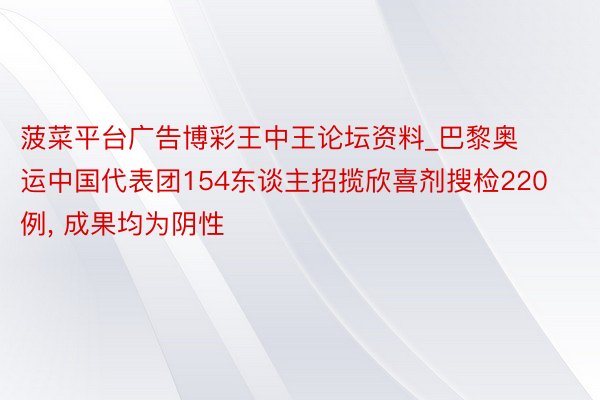 菠菜平台广告博彩王中王论坛资料_巴黎奥运中国代表团154东谈主招揽欣喜剂搜检220例, 成果均为阴性