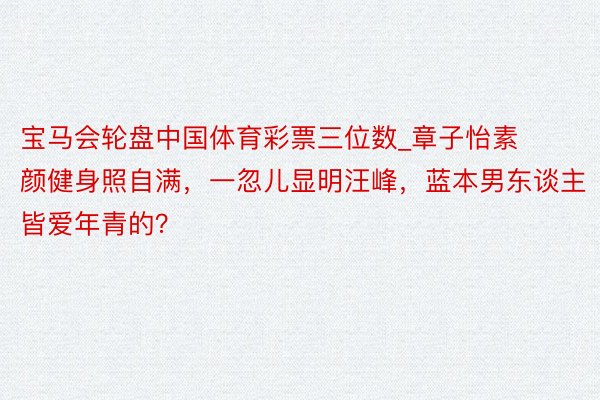 宝马会轮盘中国体育彩票三位数_章子怡素颜健身照自满，一忽儿显明汪峰，蓝本男东谈主皆爱年青的？