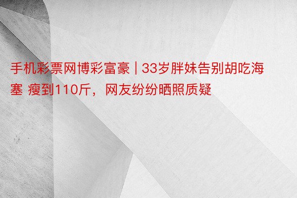 手机彩票网博彩富豪 | 33岁胖妹告别胡吃海塞 瘦到110斤，网友纷纷晒照质疑