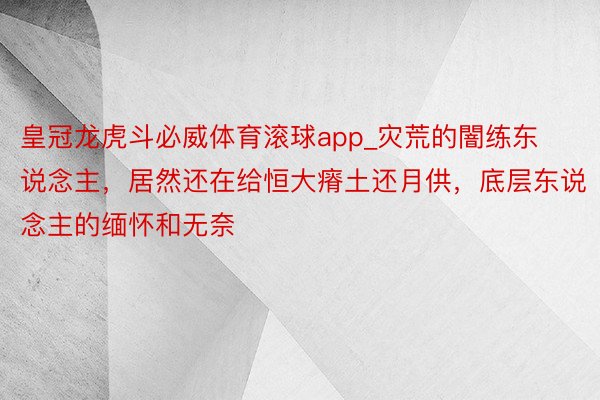 皇冠龙虎斗必威体育滚球app_灾荒的闇练东说念主，居然还在给恒大瘠土还月供，底层东说念主的缅怀和无奈