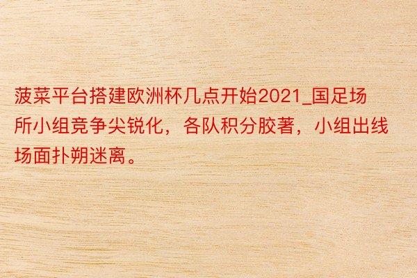 菠菜平台搭建欧洲杯几点开始2021_国足场所小组竞争尖锐化，各队积分胶著，小组出线场面扑朔迷离。