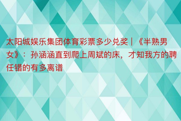 太阳城娱乐集团体育彩票多少兑奖 | 《半熟男女》：孙涵涵直到爬上周斌的床，才知我方的聘任错的有多离谱