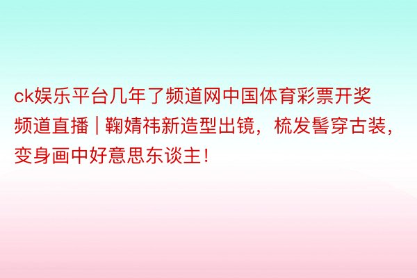 ck娱乐平台几年了频道网中国体育彩票开奖频道直播 | 鞠婧祎新造型出镜，梳发髻穿古装，变身画中好意思东谈主！