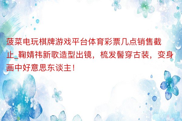 菠菜电玩棋牌游戏平台体育彩票几点销售截止_鞠婧祎新歌造型出镜，梳发髻穿古装，变身画中好意思东谈主！