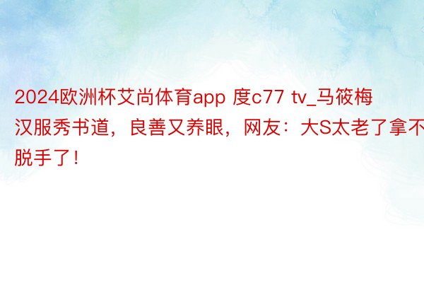 2024欧洲杯艾尚体育app 度c77 tv_马筱梅汉服秀书道，良善又养眼，网友：大S太老了拿不脱手了！