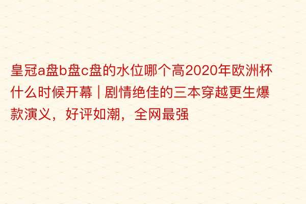 皇冠a盘b盘c盘的水位哪个高2020年欧洲杯什么时候开幕 | 剧情绝佳的三本穿越更生爆款演义，好评如潮，全网最强