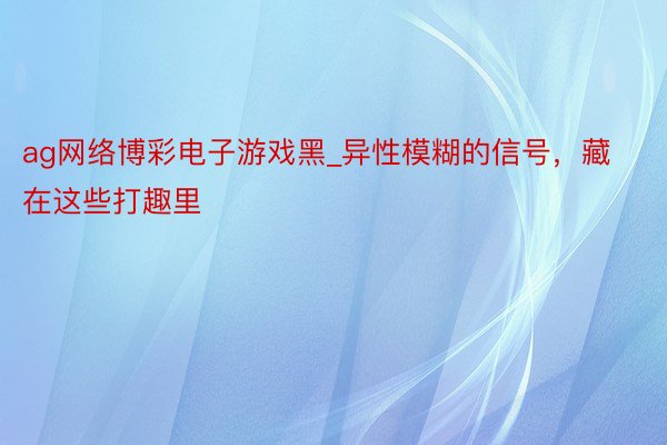 ag网络博彩电子游戏黑_异性模糊的信号，藏在这些打趣里