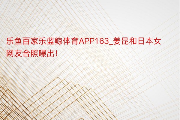 乐鱼百家乐蓝鲸体育APP163_姜昆和日本女网友合照曝出！