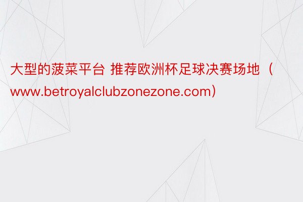 大型的菠菜平台 推荐欧洲杯足球决赛场地（www.betroyalclubzonezone.com）