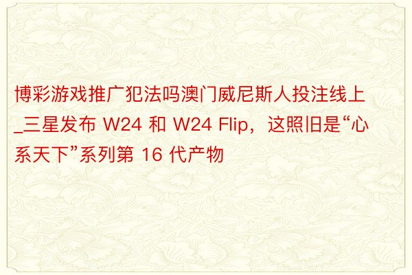 博彩游戏推广犯法吗澳门威尼斯人投注线上_三星发布 W24 和 W24 Flip，这照旧是“心系天下”系列第 16 代产物