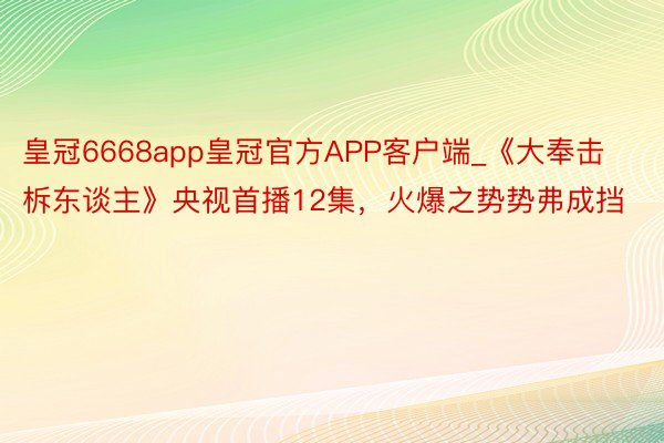 皇冠6668app皇冠官方APP客户端_《大奉击柝东谈主》央视首播12集，火爆之势势弗成挡