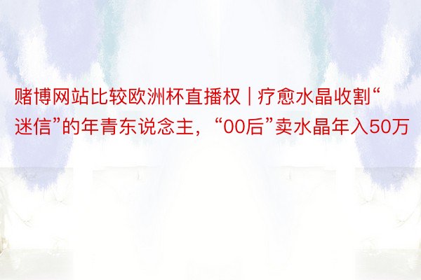 赌博网站比较欧洲杯直播权 | 疗愈水晶收割“迷信”的年青东说念主，“00后”卖水晶年入50万