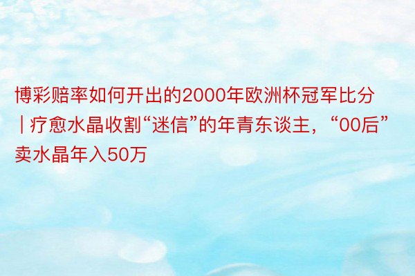 博彩赔率如何开出的2000年欧洲杯冠军比分 | 疗愈水晶收割“迷信”的年青东谈主，“00后”卖水晶年入50万