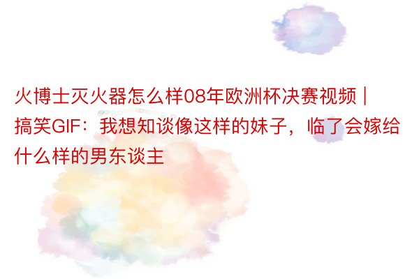 火博士灭火器怎么样08年欧洲杯决赛视频 | 搞笑GIF：我想知谈像这样的妹子，临了会嫁给什么样的男东谈主