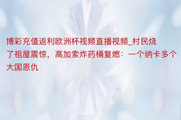 博彩充值返利欧洲杯视频直播视频_村民烧了祖屋震惊，高加索炸药桶复燃：一个纳卡多个大国恩仇