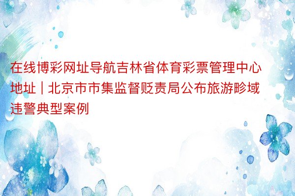 在线博彩网址导航吉林省体育彩票管理中心地址 | 北京市市集监督贬责局公布旅游畛域违警典型案例