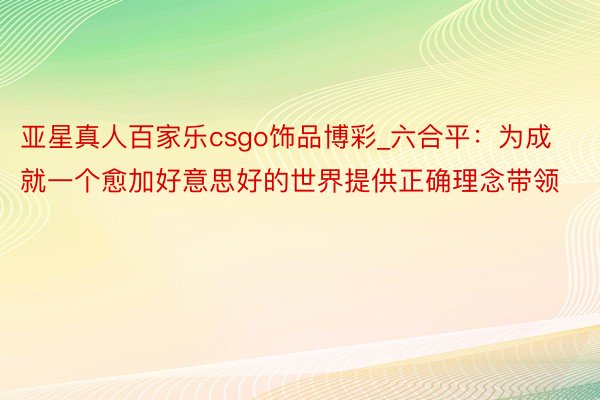 亚星真人百家乐csgo饰品博彩_六合平：为成就一个愈加好意思好的世界提供正确理念带领