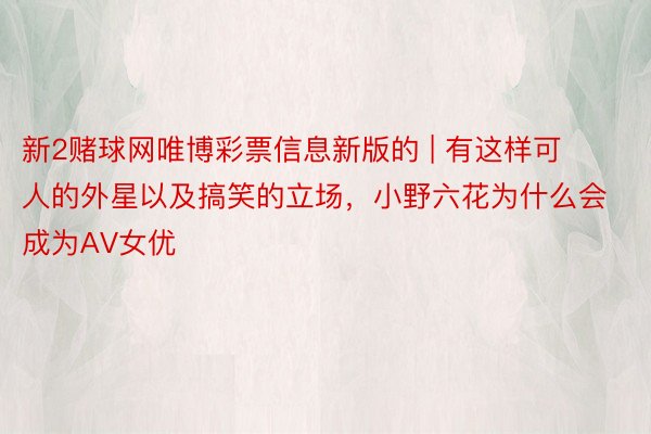 新2赌球网唯博彩票信息新版的 | 有这样可人的外星以及搞笑的立场,小野六花为什么会成为AV女优